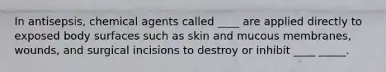 In antisepsis, chemical agents called ____ are applied directly to exposed body surfaces such as skin and mucous membranes, wounds, and surgical incisions to destroy or inhibit ____ _____.