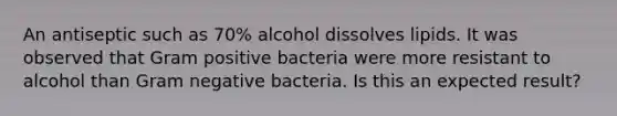 An antiseptic such as 70% alcohol dissolves lipids. It was observed that Gram positive bacteria were more resistant to alcohol than Gram negative bacteria. Is this an expected result?