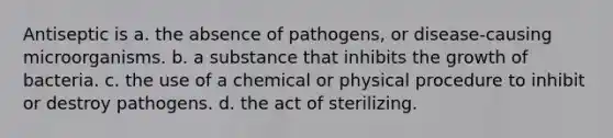 Antiseptic is a. the absence of pathogens, or disease-causing microorganisms. b. a substance that inhibits the growth of bacteria. c. the use of a chemical or physical procedure to inhibit or destroy pathogens. d. the act of sterilizing.