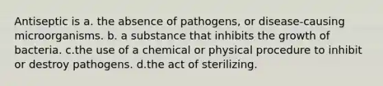 Antiseptic is a. the absence of pathogens, or disease-causing microorganisms. b. a substance that inhibits the growth of bacteria. c.the use of a chemical or physical procedure to inhibit or destroy pathogens. d.the act of sterilizing.