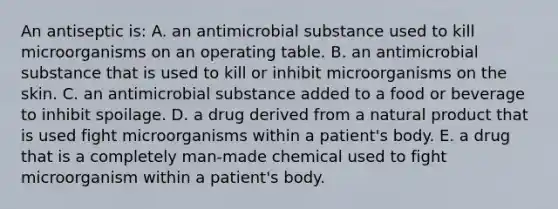 An antiseptic is: A. an antimicrobial substance used to kill microorganisms on an operating table. B. an antimicrobial substance that is used to kill or inhibit microorganisms on the skin. C. an antimicrobial substance added to a food or beverage to inhibit spoilage. D. a drug derived from a natural product that is used fight microorganisms within a patient's body. E. a drug that is a completely man-made chemical used to fight microorganism within a patient's body.