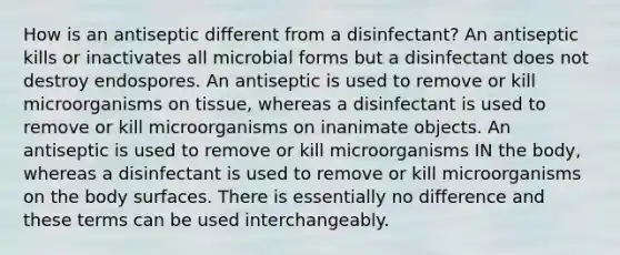 How is an antiseptic different from a disinfectant? An antiseptic kills or inactivates all microbial forms but a disinfectant does not destroy endospores. An antiseptic is used to remove or kill microorganisms on tissue, whereas a disinfectant is used to remove or kill microorganisms on inanimate objects. An antiseptic is used to remove or kill microorganisms IN the body, whereas a disinfectant is used to remove or kill microorganisms on the body surfaces. There is essentially no difference and these terms can be used interchangeably.