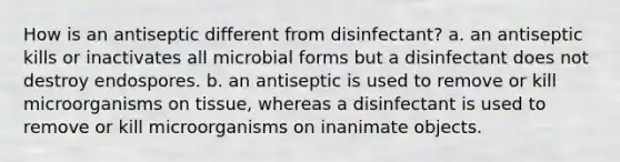 How is an antiseptic different from disinfectant? a. an antiseptic kills or inactivates all microbial forms but a disinfectant does not destroy endospores. b. an antiseptic is used to remove or kill microorganisms on tissue, whereas a disinfectant is used to remove or kill microorganisms on inanimate objects.