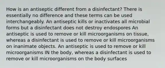 How is an antiseptic different from a disinfectant? There is essentially no difference and these terms can be used interchangeably. An antiseptic kills or inactivates all microbial forms but a disinfectant does not destroy endospores An antiseptic is used to remove or kill microorganisms on tissue, whereas a disinfectant is used to remove or kill microorganisms on inanimate objects. An antiseptic is used to remove or kill microorganisms IN the body, whereas a disinfectant is used to remove or kill microorganisms on the body surfaces