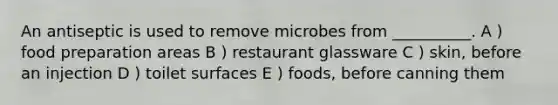 An antiseptic is used to remove microbes from __________. A ) food preparation areas B ) restaurant glassware C ) skin, before an injection D ) toilet surfaces E ) foods, before canning them