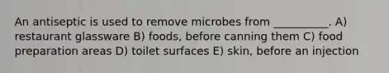 An antiseptic is used to remove microbes from __________. A) restaurant glassware B) foods, before canning them C) food preparation areas D) toilet surfaces E) skin, before an injection