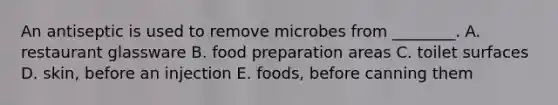 An antiseptic is used to remove microbes from ________. A. restaurant glassware B. food preparation areas C. toilet surfaces D. skin, before an injection E. foods, before canning them