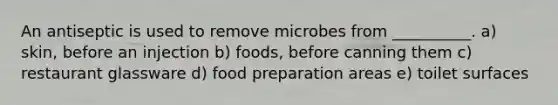 An antiseptic is used to remove microbes from __________. a) skin, before an injection b) foods, before canning them c) restaurant glassware d) food preparation areas e) toilet surfaces