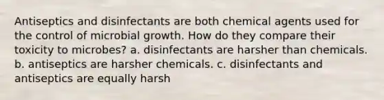 Antiseptics and disinfectants are both chemical agents used for the control of microbial growth. How do they compare their toxicity to microbes? a. disinfectants are harsher than chemicals. b. antiseptics are harsher chemicals. c. disinfectants and antiseptics are equally harsh