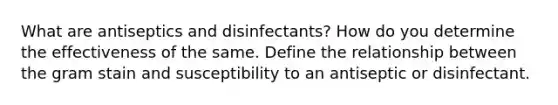 What are antiseptics and disinfectants? How do you determine the effectiveness of the same. Define the relationship between the gram stain and susceptibility to an antiseptic or disinfectant.