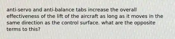 anti-servo and anti-balance tabs increase the overall effectiveness of the lift of the aircraft as long as it moves in the same direction as the control surface. what are the opposite terms to this?