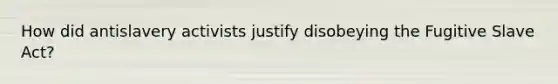 How did antislavery activists justify disobeying the Fugitive Slave Act?
