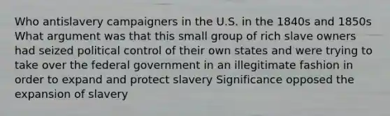 Who antislavery campaigners in the U.S. in the 1840s and 1850s What argument was that this small group of rich slave owners had seized political control of their own states and were trying to take over the federal government in an illegitimate fashion in order to expand and protect slavery Significance opposed the expansion of slavery