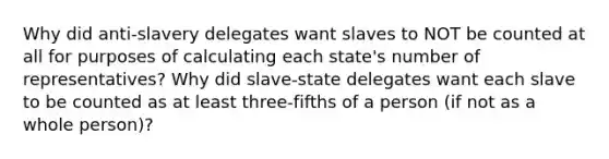 Why did anti-slavery delegates want slaves to NOT be counted at all for purposes of calculating each state's number of representatives? Why did slave-state delegates want each slave to be counted as at least three-fifths of a person (if not as a whole person)?