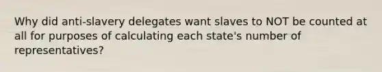 Why did anti-slavery delegates want slaves to NOT be counted at all for purposes of calculating each state's number of representatives?