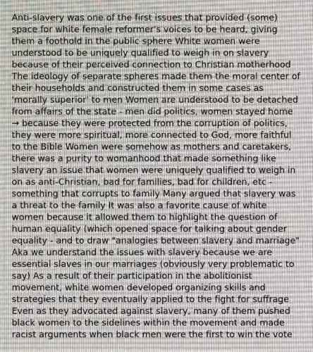 Anti-slavery was one of the first issues that provided (some) space for white female reformer's voices to be heard, giving them a foothold in the public sphere White women were understood to be uniquely qualified to weigh in on slavery because of their perceived connection to Christian motherhood The ideology of separate spheres made them the moral center of their households and constructed them in some cases as 'morally superior' to men Women are understood to be detached from affairs of the state - men did politics, women stayed home → because they were protected from the corruption of politics, they were more spiritual, more connected to God, more faithful to the Bible Women were somehow as mothers and caretakers, there was a purity to womanhood that made something like slavery an issue that women were uniquely qualified to weigh in on as anti-Christian, bad for families, bad for children, etc - something that corrupts to family Many argued that slavery was a threat to the family It was also a favorite cause of white women because it allowed them to highlight the question of human equality (which opened space for talking about gender equality - and to draw "analogies between slavery and marriage" Aka we understand the issues with slavery because we are essential slaves in our marriages (obviously very problematic to say) As a result of their participation in the abolitionist movement, white women developed organizing skills and strategies that they eventually applied to the fight for suffrage Even as they advocated against slavery, many of them pushed black women to the sidelines within the movement and made racist arguments when black men were the first to win the vote