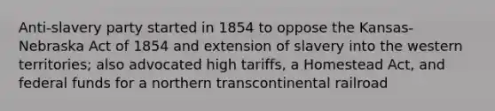 Anti-slavery party started in 1854 to oppose the Kansas-Nebraska Act of 1854 and extension of slavery into the western territories; also advocated high tariffs, a Homestead Act, and federal funds for a northern transcontinental railroad