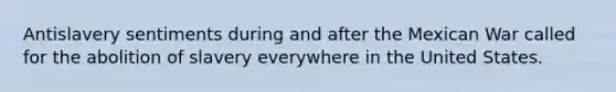 Antislavery sentiments during and after the Mexican War called for the abolition of slavery everywhere in the United States.