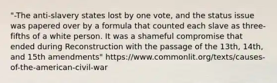"-The anti-slavery states lost by one vote, and the status issue was papered over by a formula that counted each slave as three-fifths of a white person. It was a shameful compromise that ended during Reconstruction with the passage of the 13th, 14th, and 15th amendments" https://www.commonlit.org/texts/causes-of-the-american-civil-war