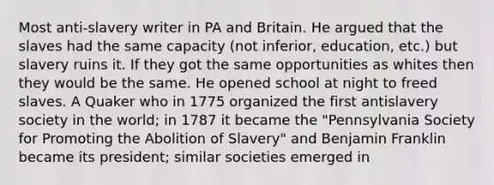 Most anti-slavery writer in PA and Britain. He argued that the slaves had the same capacity (not inferior, education, etc.) but slavery ruins it. If they got the same opportunities as whites then they would be the same. He opened school at night to freed slaves. A Quaker who in 1775 organized the first antislavery society in the world; in 1787 it became the "Pennsylvania Society for Promoting the Abolition of Slavery" and Benjamin Franklin became its president; similar societies emerged in