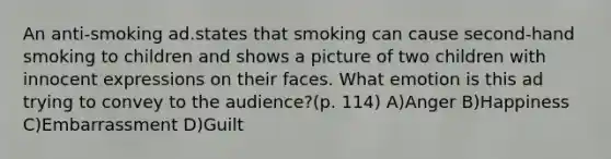 An anti-smoking ad.states that smoking can cause second-hand smoking to children and shows a picture of two children with innocent expressions on their faces. What emotion is this ad trying to convey to the audience?(p. 114) A)Anger B)Happiness C)Embarrassment D)Guilt