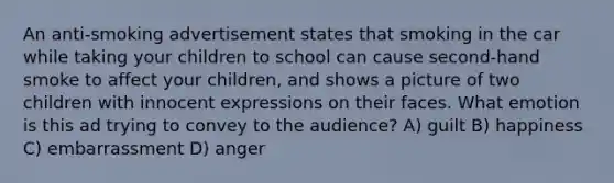 An anti-smoking advertisement states that smoking in the car while taking your children to school can cause second-hand smoke to affect your children, and shows a picture of two children with innocent expressions on their faces. What emotion is this ad trying to convey to the audience? A) guilt B) happiness C) embarrassment D) anger