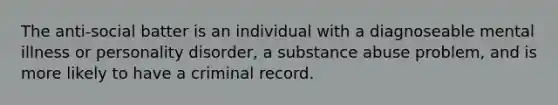 The anti-social batter is an individual with a diagnoseable mental illness or personality disorder, a substance abuse problem, and is more likely to have a criminal record.