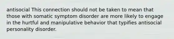 antisocial This connection should not be taken to mean that those with somatic symptom disorder are more likely to engage in the hurtful and manipulative behavior that typifies antisocial personality disorder.