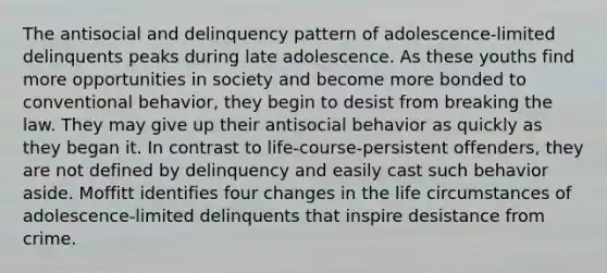 The antisocial and delinquency pattern of adolescence-limited delinquents peaks during late adolescence. As these youths find more opportunities in society and become more bonded to conventional behavior, they begin to desist from breaking the law. They may give up their antisocial behavior as quickly as they began it. In contrast to life-course-persistent offenders, they are not defined by delinquency and easily cast such behavior aside. Moffitt identifies four changes in the life circumstances of adolescence-limited delinquents that inspire desistance from crime.