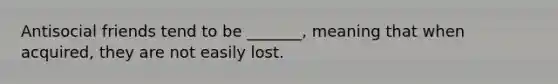 Antisocial friends tend to be _______, meaning that when acquired, they are not easily lost.