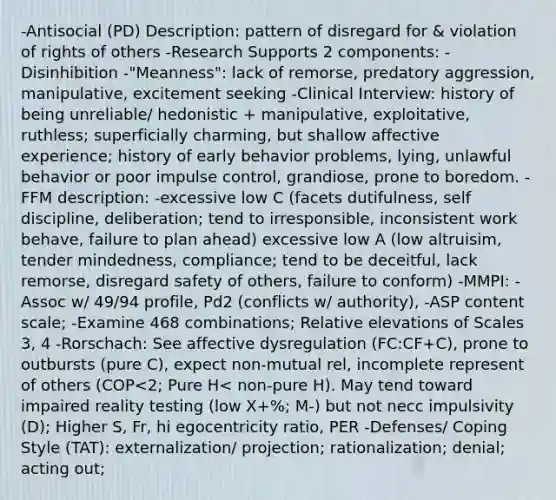 -Antisocial (PD) Description: pattern of disregard for & violation of rights of others -Research Supports 2 components: -Disinhibition -"Meanness": lack of remorse, predatory aggression, manipulative, excitement seeking -Clinical Interview: history of being unreliable/ hedonistic + manipulative, exploitative, ruthless; superficially charming, but shallow affective experience; history of early behavior problems, lying, unlawful behavior or poor impulse control, grandiose, prone to boredom. -FFM description: -excessive low C (facets dutifulness, self discipline, deliberation; tend to irresponsible, inconsistent work behave, failure to plan ahead) excessive low A (low altruisim, tender mindedness, compliance; tend to be deceitful, lack remorse, disregard safety of others, failure to conform) -MMPI: -Assoc w/ 49/94 profile, Pd2 (conflicts w/ authority), -ASP content scale; -Examine 468 combinations; Relative elevations of Scales 3, 4 -Rorschach: See affective dysregulation (FC:CF+C), prone to outbursts (pure C), expect non-mutual rel, incomplete represent of others (COP<2; Pure H< non-pure H). May tend toward impaired reality testing (low X+%; M-) but not necc impulsivity (D); Higher S, Fr, hi egocentricity ratio, PER -Defenses/ Coping Style (TAT): externalization/ projection; rationalization; denial; acting out;