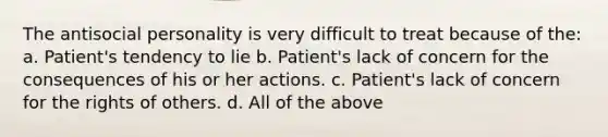 The antisocial personality is very difficult to treat because of the: a. Patient's tendency to lie b. Patient's lack of concern for the consequences of his or her actions. c. Patient's lack of concern for the rights of others. d. All of the above