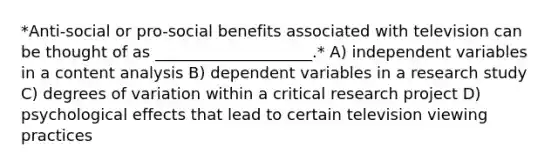 *Anti-social or pro-social benefits associated with television can be thought of as ____________________.* A) independent variables in a content analysis B) dependent variables in a research study C) degrees of variation within a critical research project D) psychological effects that lead to certain television viewing practices