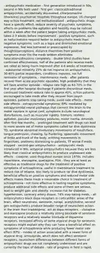 - antispychotic medication - first generation introduced in 50s, second in 90s both used - first gen: classical/traditional antipsychitoic, accidentally discovered, chlorpromazine (thorazine) psychotriac hospitals throughout europe, US changed way schizo treatment, not institutionalized - antipsychotic drugs: have a specific effect, reduce severity of psychotic symptoms, effects on problems like agitation and hostility may be noticed within a week after the patient begins taking antipsychotic meds, takes 2-3 weeks before improvement - postiive symptoms, such as hallucinations respond better to antipsychotic meds than negative symptoms, such as a logia and diminished emotional expression, feel less bothered or preoccupied by thoughts/perceptions, distance thsemlves from positive symptoms even tho the meds seldom eliminates halucations/dleusions completely - double blind studies have confirmed effectiveness, half of the patients who receive meds are rated as being much improved after 4-6 weeks of treatment, - substantial minotirty 25% do not imporve on antispychotics, 30-40% partial responders, conditions impvoes, not full remission of symptoms, - maintenance meds - after patients recover from acute psychotic episodes, high probability that they will have another episode - relapse rate high as 63-70% in the first year after hospital discharge if patients discontinue meds, continued treatment reduce rate to approx 40%, schizo patients encouraged to take meds after they recover from psych episodes, patients stop taking meds, avoid side effects - motor side effects - extrapyramidal symptoms: EPS: mediated by extrapyramidal neural pathways that connect the brain to the motor neurons in spinal cord, symptoms include neurological disturbances, such as muscular rigidity, tremors, restless agitation, peculiar involuntary postures, motor inertia, diminish after first few months, - prolonged treatment with drugs can lead to more severe set of motor symptoms called tar dive dyskinesia TD, syndrome abnormal involuntary movements of mouth/face, tongue protrusion, chewing, lip Puckering, spasmodic movement of limbs and trunk of the body, writhing movements in finger/toes, problems distressing to patients, TF worse if meds stopped - second-gen antipsychotics - antipsycotic meds introduced in 90s, antypical antipsychotics because they are less likely than classical antipsychotics to produce unpleasant side effects - cloapine: used thoguhout europe since 1970s, includes risperidone, olanzapine, quetiapine, FDA - they are at least as effective as traditional drugs for the treatment of positive symptoms of schizophrenia, useful in maintenance treatment to reduce risk of relapse, less likely to produce tar dive dyskinesia, beneficial effects on positive symptoms and reduced motor side effects makes these meds a rresonable choice in treatment of schizophrenia - not more effective in testing negative symptoms, produce additional side effects and some of them are serious, lead to weight gain and obesity, increase risk for diabetes, hypertension, coronary artery disase, 74% stop taking meds, - all antipscyhotics block dopa receptors in cortical/libic areas of the brain, affect neurotrans, serotonin, norepi, acetylcholine, second gen antispychotics produce broader range of neurochem action in the brain than tradotopma;. act as dopa receptors, - clozapine and olanzapine produce a relatively strong blockade of serotonin receptors and a relatively weaker blockade of dopamine receptors, increased affinity of some atypical drugs for serotonin receptors might explain why they can have a beneficial effect on symptoms of schizophrenia while producing fewer motor side effect (EPS) - modes of action associated with a newer form of atypical drug, amisulpride, which does not affect serotonin receptors, neurochem differences between different forms of antipsychotic drugs are not completely understood and are currently the topic of debate - rate of progress in field is rapid,