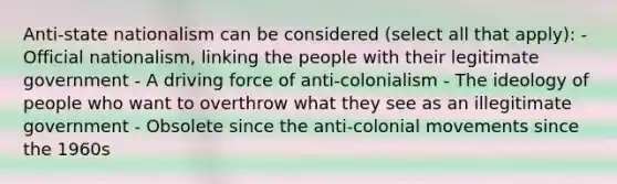 Anti-state nationalism can be considered (select all that apply): - Official nationalism, linking the people with their legitimate government - A driving force of anti-colonialism - The ideology of people who want to overthrow what they see as an illegitimate government - Obsolete since the anti-colonial movements since the 1960s