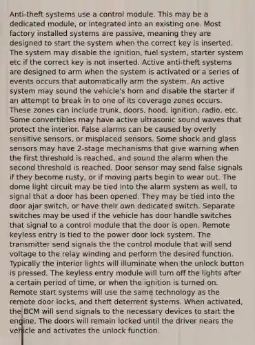 Anti-theft systems use a control module. This may be a dedicated module, or integrated into an existing one. Most factory installed systems are passive, meaning they are designed to start the system when the correct key is inserted. The system may disable the ignition, fuel system, starter system etc if the correct key is not inserted. Active anti-theft systems are designed to arm when the system is activated or a series of events occurs that automatically arm the system. An active system may sound the vehicle's horn and disable the starter if an attempt to break in to one of its coverage zones occurs. These zones can include trunk, doors, hood, ignition, radio, etc. Some convertibles may have active ultrasonic sound waves that protect the interior. False alarms can be caused by overly sensitive sensors, or misplaced sensors. Some shock and glass sensors may have 2-stage mechanisms that give warning when the first threshold is reached, and sound the alarm when the second threshold is reached. Door sensor may send false signals if they become rusty, or if moving parts begin to wear out. The dome light circuit may be tied into the alarm system as well, to signal that a door has been opened. They may be tied into the door ajar switch, or have their own dedicated switch. Separate switches may be used if the vehicle has door handle switches that signal to a control module that the door is open. Remote keyless entry is tied to the power door lock system. The transmitter send signals the the control module that will send voltage to the relay winding and perform the desired function. Typically the interior lights will illuminate when the unlock button is pressed. The keyless entry module will turn off the lights after a certain period of time, or when the ignition is turned on. Remote start systems will use the same technology as the remote door locks, and theft deterrent systems. When activated, the BCM will send signals to the necessary devices to start the engine. The doors will remain locked until the driver nears the vehicle and activates the unlock function.