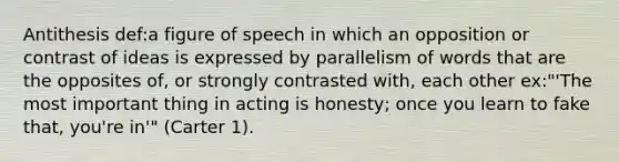 Antithesis def:a figure of speech in which an opposition or contrast of ideas is expressed by parallelism of words that are the opposites of, or strongly contrasted with, each other ex:"'The most important thing in acting is honesty; once you learn to fake that, you're in'" (Carter 1).