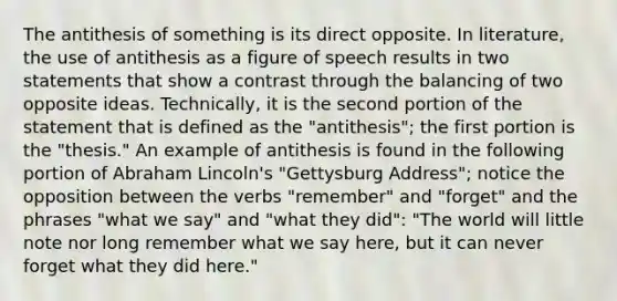 The antithesis of something is its direct opposite. In literature, the use of antithesis as a figure of speech results in two statements that show a contrast through the balancing of two opposite ideas. Technically, it is the second portion of the statement that is defined as the "antithesis"; the first portion is the "thesis." An example of antithesis is found in the following portion of Abraham Lincoln's "Gettysburg Address"; notice the opposition between the verbs "remember" and "forget" and the phrases "what we say" and "what they did": "The world will little note nor long remember what we say here, but it can never forget what they did here."