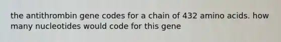 the antithrombin gene codes for a chain of 432 amino acids. how many nucleotides would code for this gene
