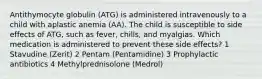 Antithymocyte globulin (ATG) is administered intravenously to a child with aplastic anemia (AA). The child is susceptible to side effects of ATG, such as fever, chills, and myalgias. Which medication is administered to prevent these side effects? 1 Stavudine (Zerit) 2 Pentam (Pentamidine) 3 Prophylactic antibiotics 4 Methylprednisolone (Medrol)