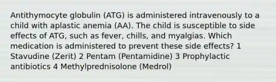 Antithymocyte globulin (ATG) is administered intravenously to a child with aplastic anemia (AA). The child is susceptible to side effects of ATG, such as fever, chills, and myalgias. Which medication is administered to prevent these side effects? 1 Stavudine (Zerit) 2 Pentam (Pentamidine) 3 Prophylactic antibiotics 4 Methylprednisolone (Medrol)