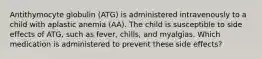 Antithymocyte globulin (ATG) is administered intravenously to a child with aplastic anemia (AA). The child is susceptible to side effects of ATG, such as fever, chills, and myalgias. Which medication is administered to prevent these side effects?