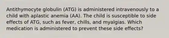 Antithymocyte globulin (ATG) is administered intravenously to a child with aplastic anemia (AA). The child is susceptible to side effects of ATG, such as fever, chills, and myalgias. Which medication is administered to prevent these side effects?