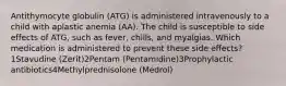 Antithymocyte globulin (ATG) is administered intravenously to a child with aplastic anemia (AA). The child is susceptible to side effects of ATG, such as fever, chills, and myalgias. Which medication is administered to prevent these side effects?1Stavudine (Zerit)2Pentam (Pentamidine)3Prophylactic antibiotics4Methylprednisolone (Medrol)