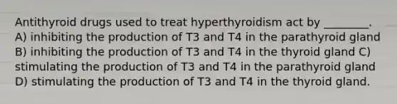 Antithyroid drugs used to treat hyperthyroidism act by ________. A) inhibiting the production of T3 and T4 in the parathyroid gland B) inhibiting the production of T3 and T4 in the thyroid gland C) stimulating the production of T3 and T4 in the parathyroid gland D) stimulating the production of T3 and T4 in the thyroid gland.