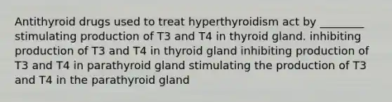 Antithyroid drugs used to treat hyperthyroidism act by ________ stimulating production of T3 and T4 in thyroid gland. inhibiting production of T3 and T4 in thyroid gland inhibiting production of T3 and T4 in parathyroid gland stimulating the production of T3 and T4 in the parathyroid gland