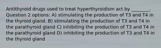 Antithyroid drugs used to treat hyperthyroidism act by ________. Question 2 options: A) stimulating the production of T3 and T4 in the thyroid gland. B) stimulating the production of T3 and T4 in the parathyroid gland C) inhibiting the production of T3 and T4 in the parathyroid gland D) inhibiting the production of T3 and T4 in the thyroid gland