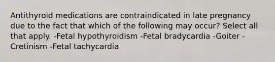 Antithyroid medications are contraindicated in late pregnancy due to the fact that which of the following may occur? Select all that apply. -Fetal hypothyroidism -Fetal bradycardia -Goiter -Cretinism -Fetal tachycardia