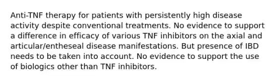 Anti-TNF therapy for patients with persistently high disease activity despite conventional treatments. No evidence to support a difference in efficacy of various TNF inhibitors on the axial and articular/entheseal disease manifestations. But presence of IBD needs to be taken into account. No evidence to support the use of biologics other than TNF inhibitors.