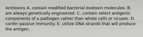 Antitoxins A. contain modified bacterial exotoxin molecules. B. are always genetically engineered. C. contain select antigenic components of a pathogen rather than whole cells or viruses. D. confer passive immunity. E. utilize DNA strands that will produce the antigen.